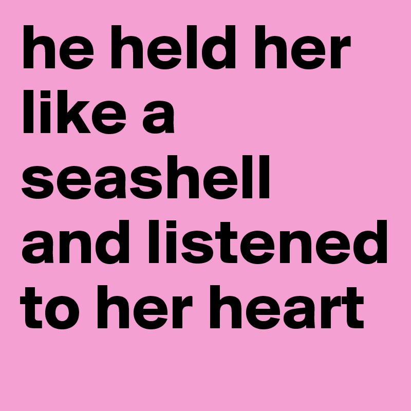 he held her like a seashell and listened to her heart 