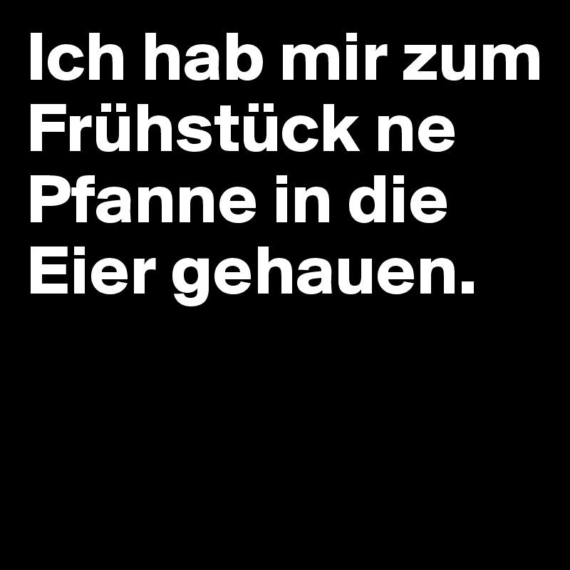 Ich hab mir zum Frühstück ne Pfanne in die Eier gehauen.


