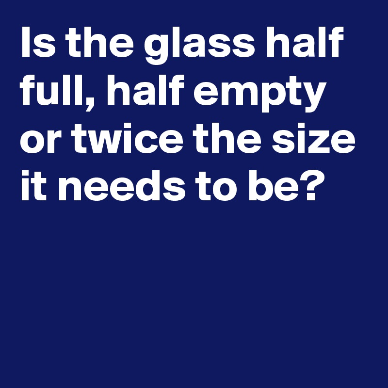 Is the glass half full, half empty or twice the size it needs to be?


