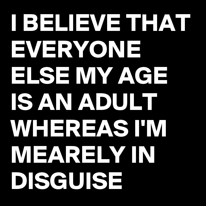 I BELIEVE THAT EVERYONE ELSE MY AGE IS AN ADULT WHEREAS I'M  MEARELY IN DISGUISE 