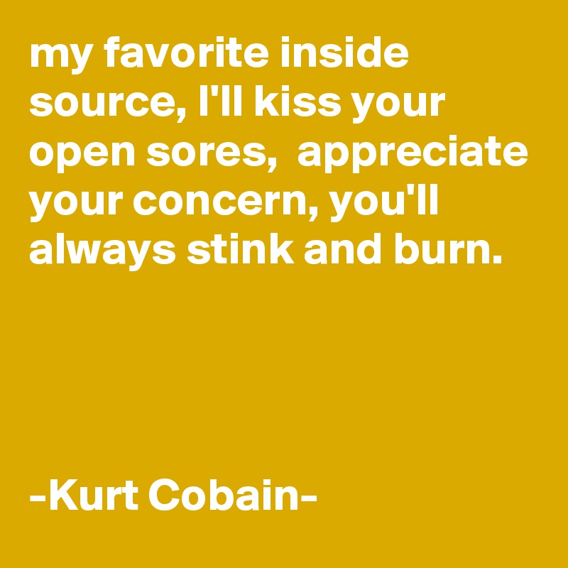 my favorite inside source, I'll kiss your open sores,  appreciate your concern, you'll always stink and burn.




-Kurt Cobain-