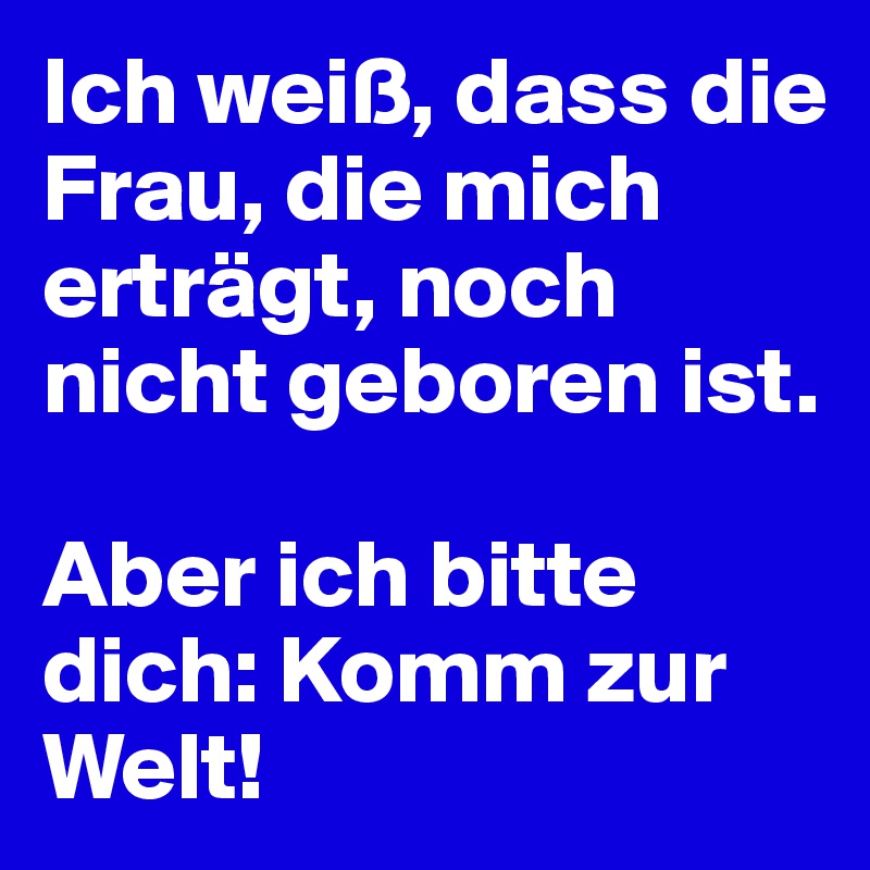 Ich weiß, dass die Frau, die mich erträgt, noch nicht geboren ist. 

Aber ich bitte dich: Komm zur Welt!