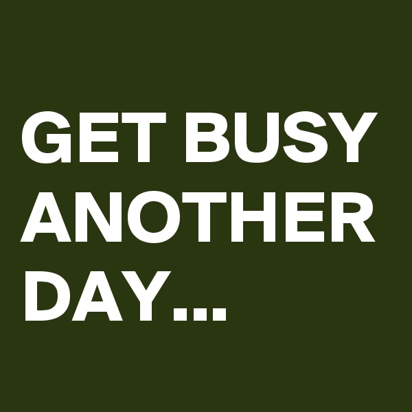 
GET BUSY ANOTHER DAY...