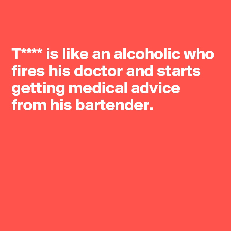 

T**** is like an alcoholic who fires his doctor and starts getting medical advice from his bartender. 





