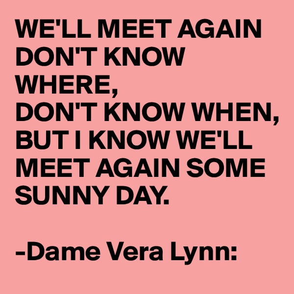 WE'LL MEET AGAIN DON'T KNOW WHERE, 
DON'T KNOW WHEN,
BUT I KNOW WE'LL MEET AGAIN SOME SUNNY DAY.

-Dame Vera Lynn: