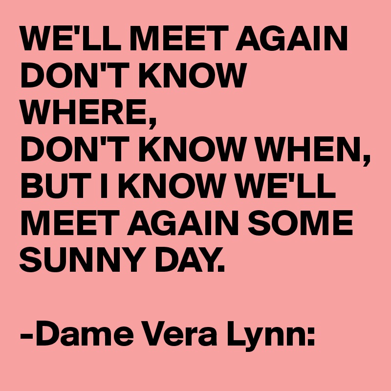 WE'LL MEET AGAIN DON'T KNOW WHERE, 
DON'T KNOW WHEN,
BUT I KNOW WE'LL MEET AGAIN SOME SUNNY DAY.

-Dame Vera Lynn: