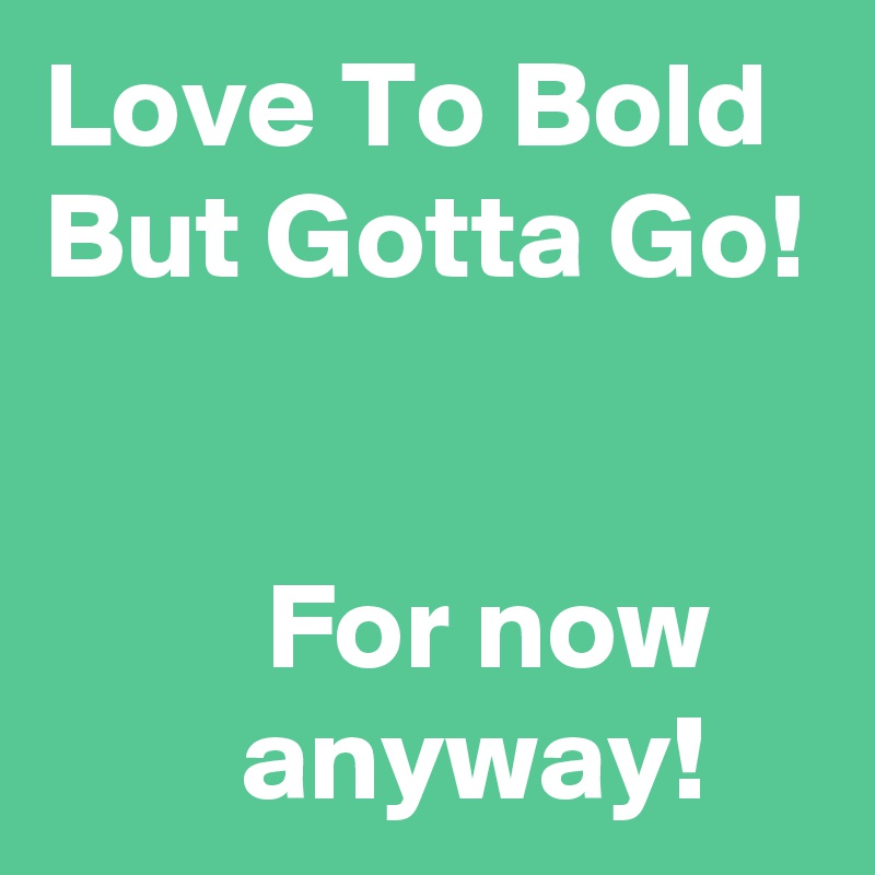 Love To Bold  But Gotta Go!


         For now            anyway!