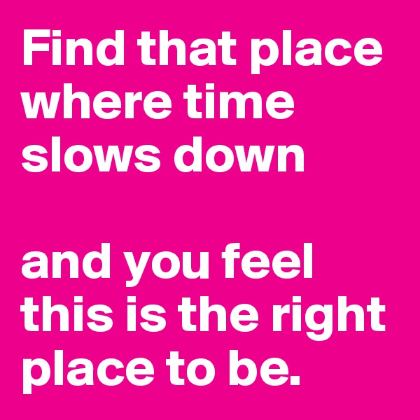 Find that place where time slows down 

and you feel this is the right place to be.