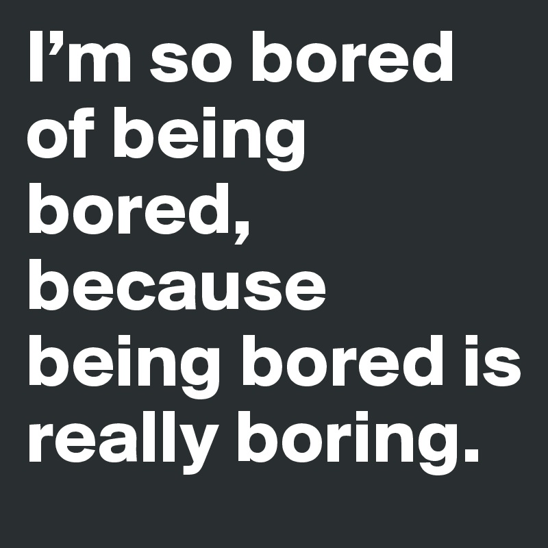 I’m so bored of being bored, because being bored is really boring