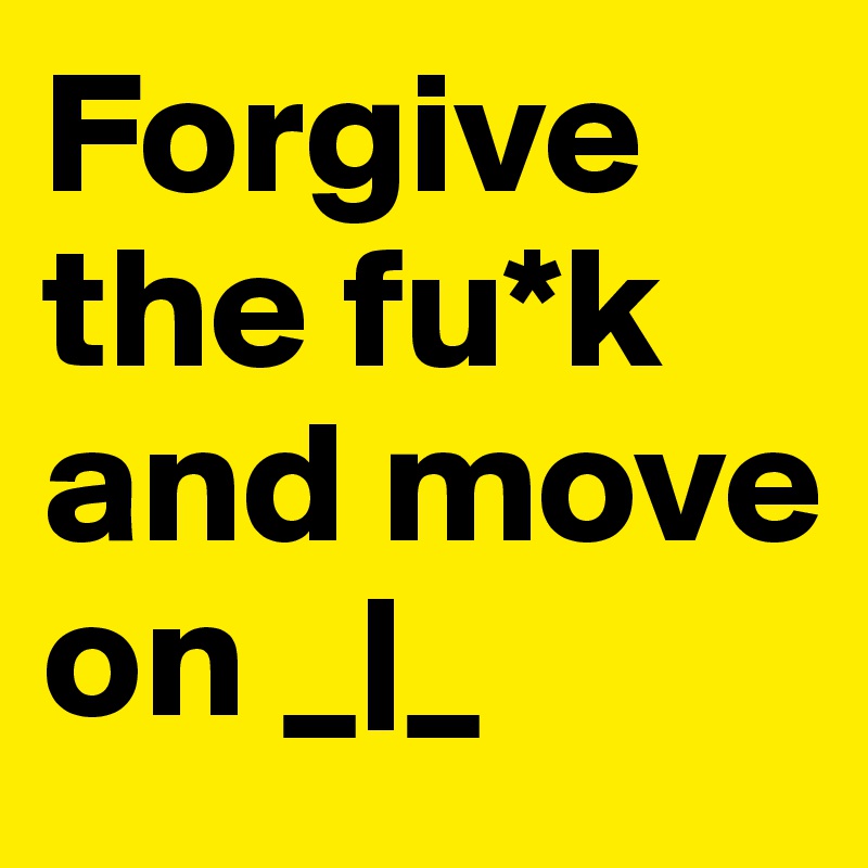 Forgive the fu*k and move on _|_