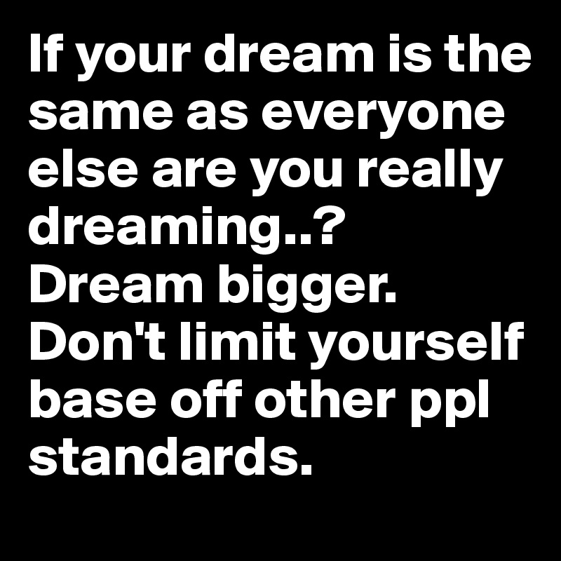 If your dream is the same as everyone else are you really dreaming..? Dream bigger. Don't limit yourself base off other ppl standards.