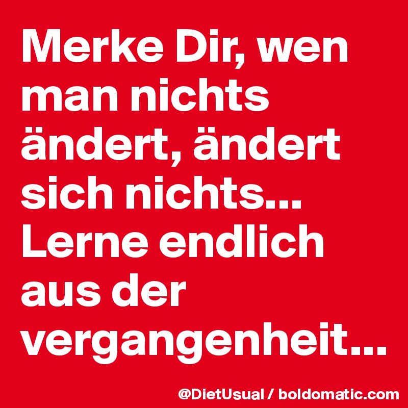 Merke Dir, wen man nichts ändert, ändert sich nichts...
Lerne endlich aus der vergangenheit...