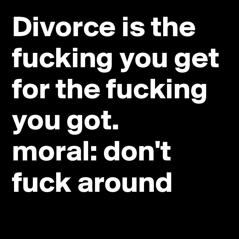 Divorce is the fucking you get for the fucking you got.       moral: don't fuck around