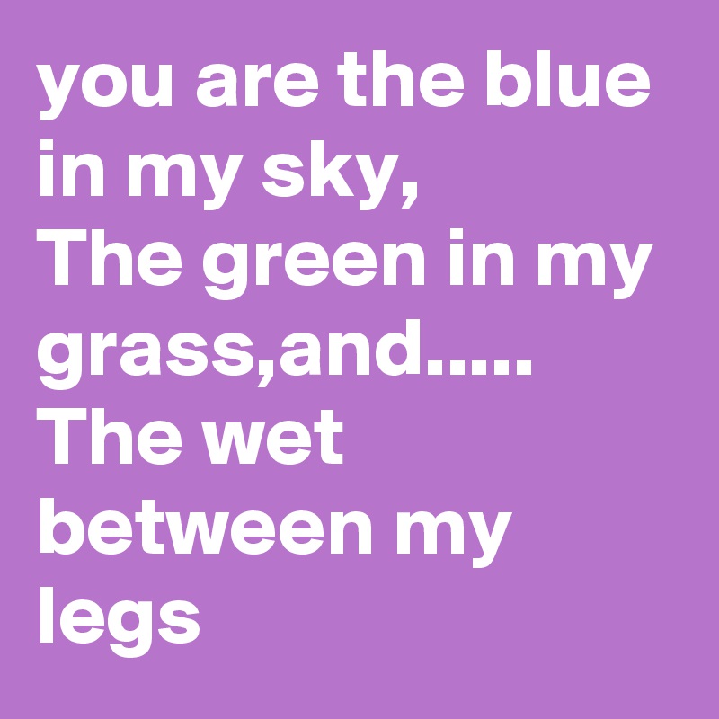 you are the blue in my sky, 
The green in my grass,and.....
The wet between my legs