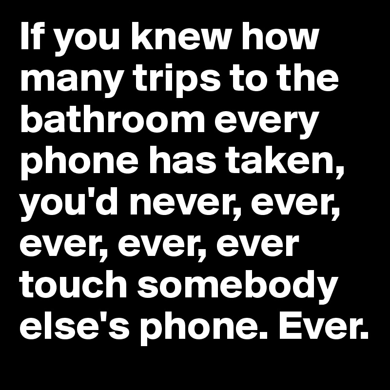 If you knew how many trips to the bathroom every phone has taken, you'd never, ever, ever, ever, ever touch somebody else's phone. Ever.