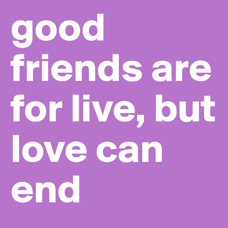 good friends are for live, but love can end