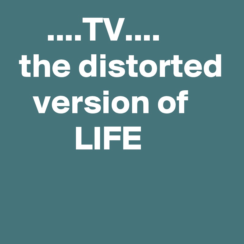      ....TV....
 the distorted
   version of
         LIFE
 