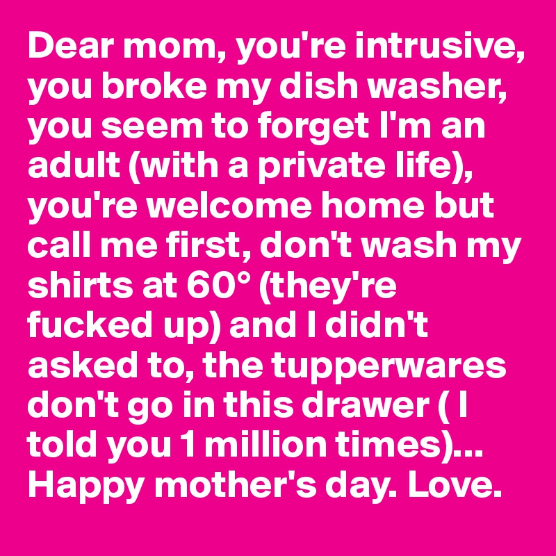 Dear mom, you're intrusive, you broke my dish washer, you seem to forget I'm an adult (with a private life), you're welcome home but call me first, don't wash my shirts at 60° (they're fucked up) and I didn't asked to, the tupperwares don't go in this drawer ( I told you 1 million times)...
Happy mother's day. Love.