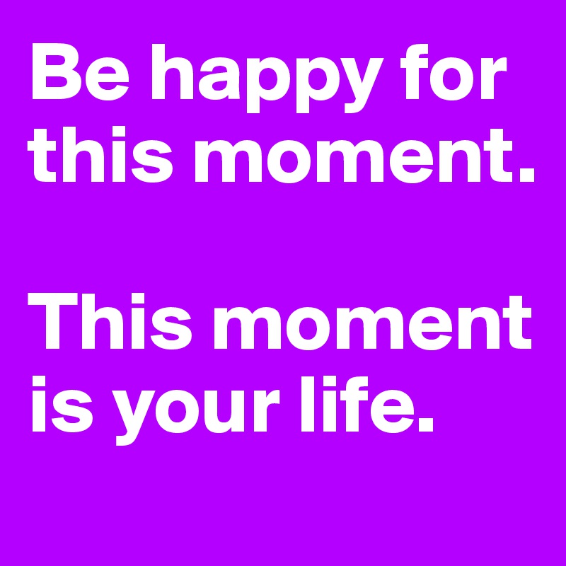 Be happy for this moment. 

This moment is your life.