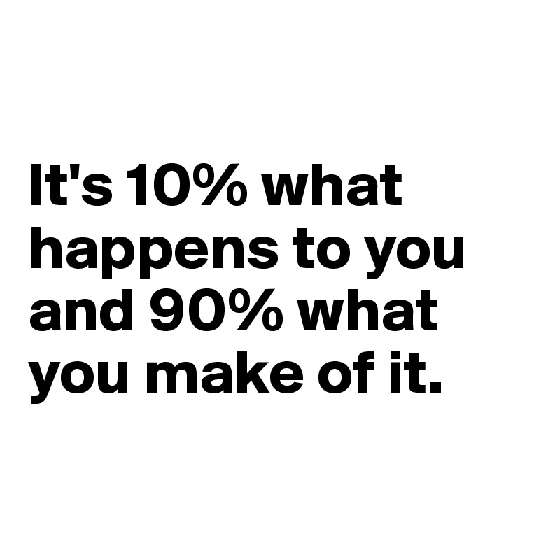

It's 10% what happens to you and 90% what you make of it.

