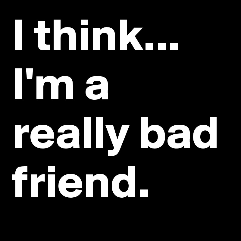 i feel like i m a bad friend