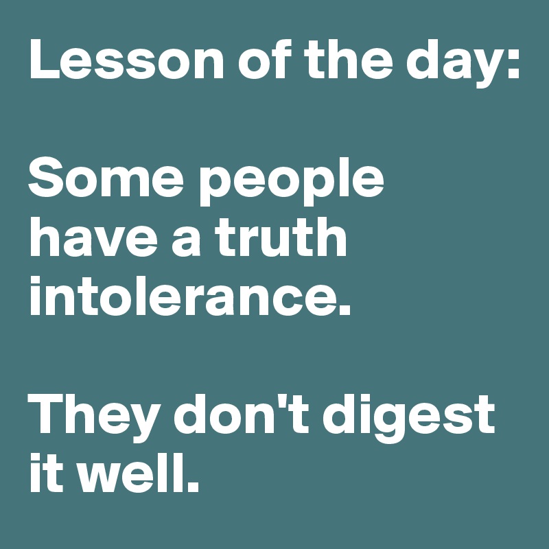 Lesson of the day:

Some people have a truth intolerance. 

They don't digest it well. 