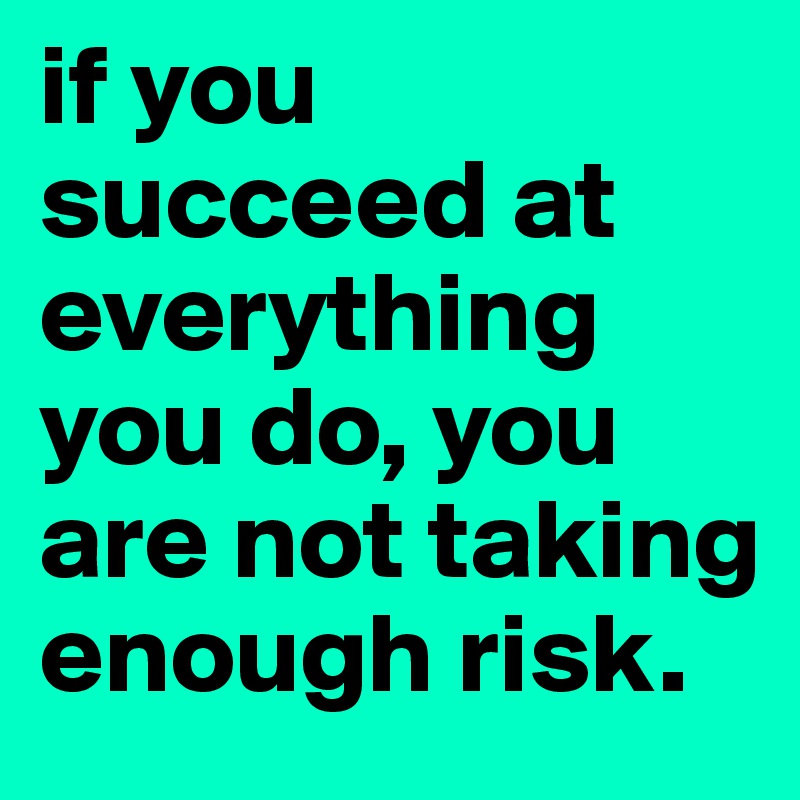 if you succeed at everything you do, you are not taking enough risk ...