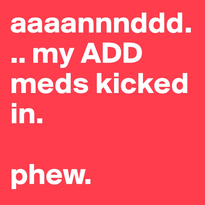 aaaannnddd... my ADD meds kicked in. 

phew.