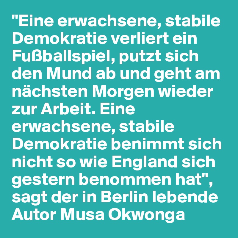"Eine erwachsene, stabile Demokratie verliert ein Fußballspiel, putzt sich den Mund ab und geht am nächsten Morgen wieder zur Arbeit. Eine erwachsene, stabile Demokratie benimmt sich nicht so wie England sich gestern benommen hat", sagt der in Berlin lebende Autor Musa Okwonga 