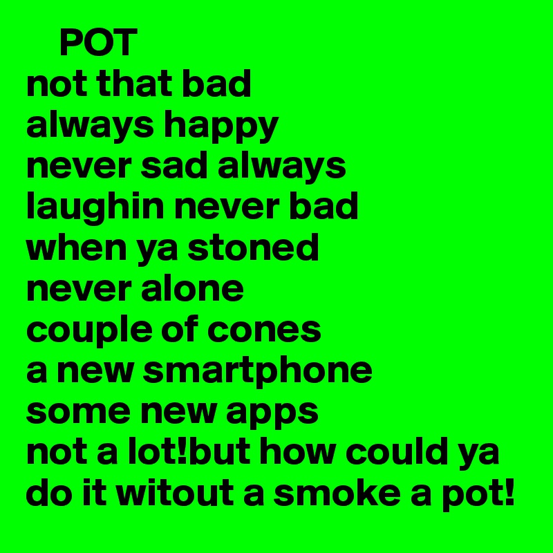     POT
not that bad 
always happy
never sad always 
laughin never bad 
when ya stoned 
never alone
couple of cones
a new smartphone
some new apps 
not a lot!but how could ya do it witout a smoke a pot!