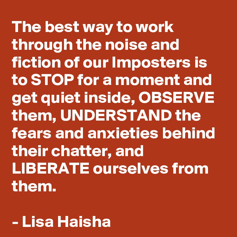 The best way to work through the noise and fiction of our Imposters is to STOP for a moment and get quiet inside, OBSERVE them, UNDERSTAND the fears and anxieties behind their chatter, and LIBERATE ourselves from them.

- Lisa Haisha