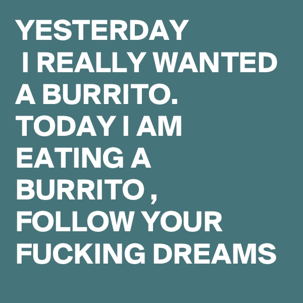 YESTERDAY
 I REALLY WANTED A BURRITO. 
TODAY I AM EATING A BURRITO , FOLLOW YOUR FUCKING DREAMS
