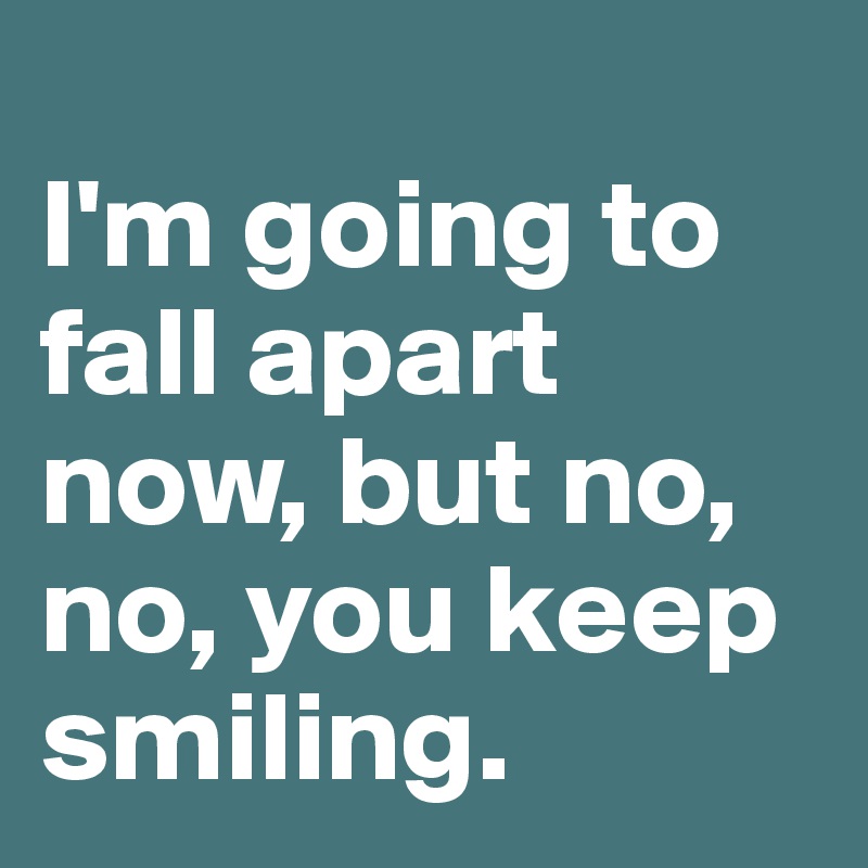 
I'm going to fall apart now, but no, no, you keep smiling.