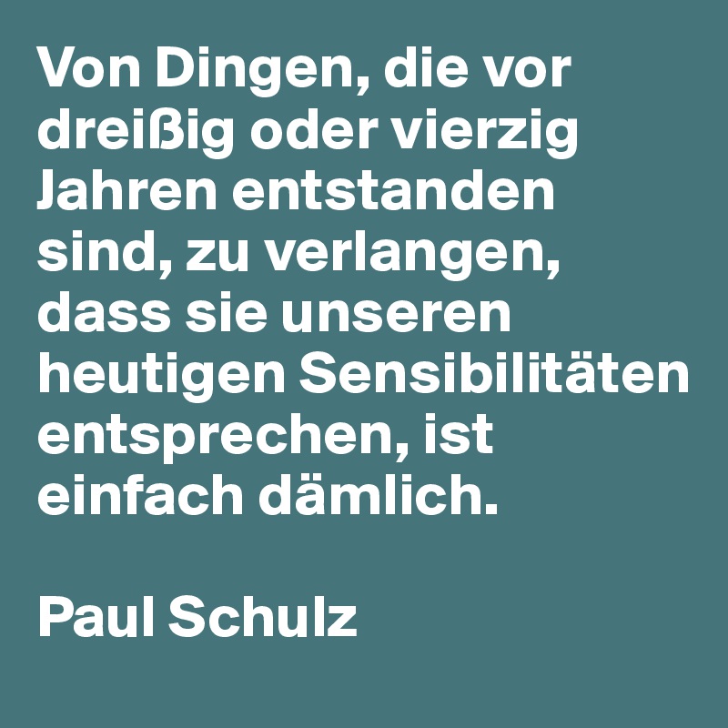 Von Dingen, die vor dreißig oder vierzig Jahren entstanden sind, zu verlangen, dass sie unseren heutigen Sensibilitäten entsprechen, ist einfach dämlich. 

Paul Schulz