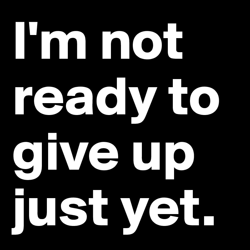 I'm not ready to give up just yet. 