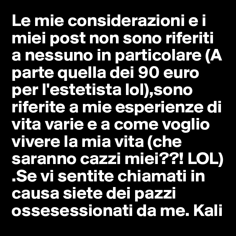 Le mie considerazioni e i miei post non sono riferiti a nessuno in particolare (A parte quella dei 90 euro per l'estetista lol),sono riferite a mie esperienze di vita varie e a come voglio vivere la mia vita (che saranno cazzi miei??! LOL) .Se vi sentite chiamati in causa siete dei pazzi ossesessionati da me. Kali