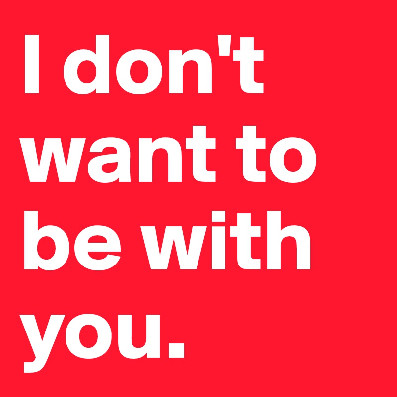 I don't want to be with you.