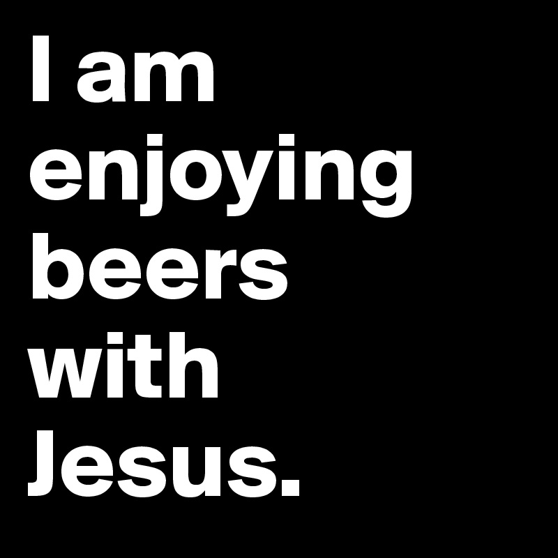 I am enjoying beers 
with 
Jesus.