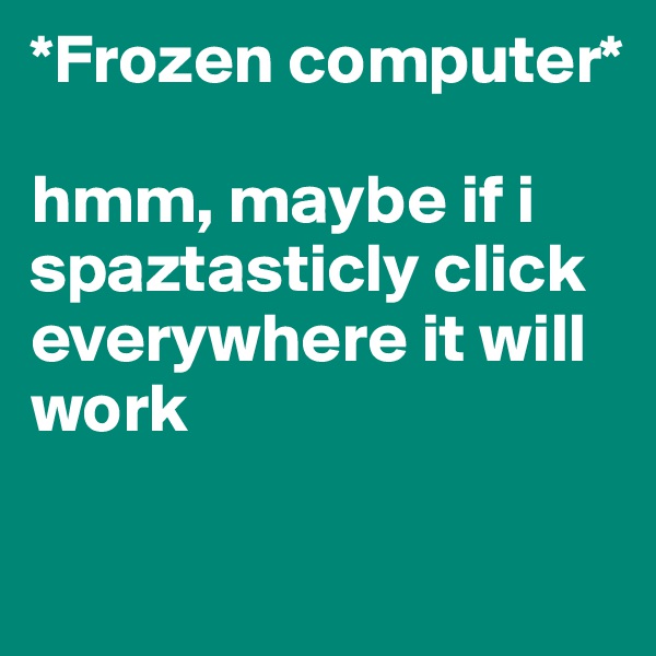 *Frozen computer* 

hmm, maybe if i spaztasticly click everywhere it will work

