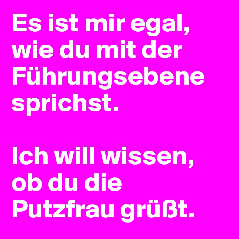 Es ist mir egal, wie du mit der Führungsebene sprichst. 

Ich will wissen, ob du die Putzfrau grüßt.