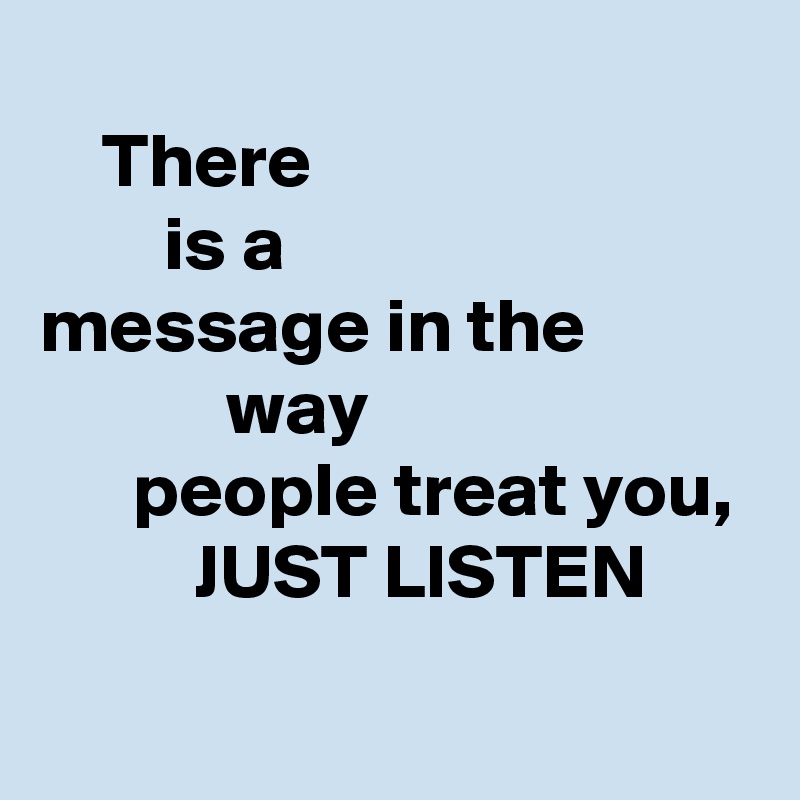 
    There
        is a 
message in the                      way 
      people treat you,           JUST LISTEN
