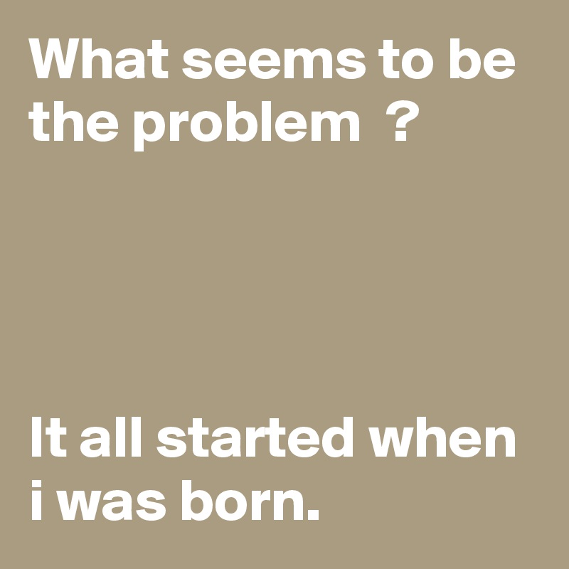 What seems to be the problem  ?




It all started when i was born.