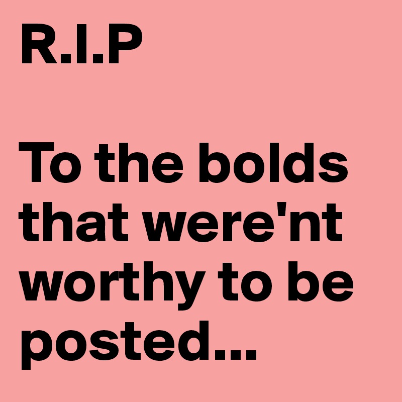R.I.P

To the bolds that were'nt worthy to be posted...