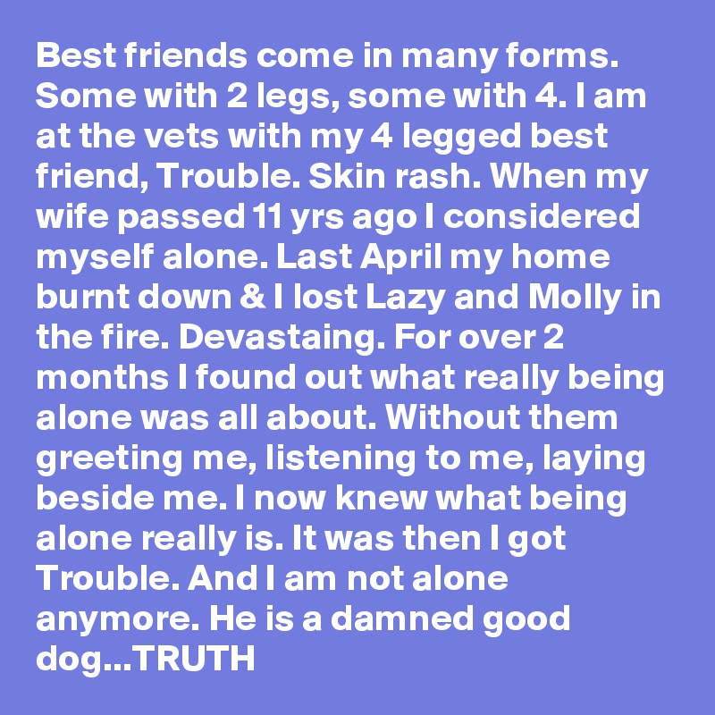 Best friends come in many forms. Some with 2 legs, some with 4. I am at the vets with my 4 legged best friend, Trouble. Skin rash. When my wife passed 11 yrs ago I considered myself alone. Last April my home burnt down & I lost Lazy and Molly in the fire. Devastaing. For over 2 months I found out what really being alone was all about. Without them greeting me, listening to me, laying beside me. I now knew what being alone really is. It was then I got Trouble. And I am not alone anymore. He is a damned good dog...TRUTH