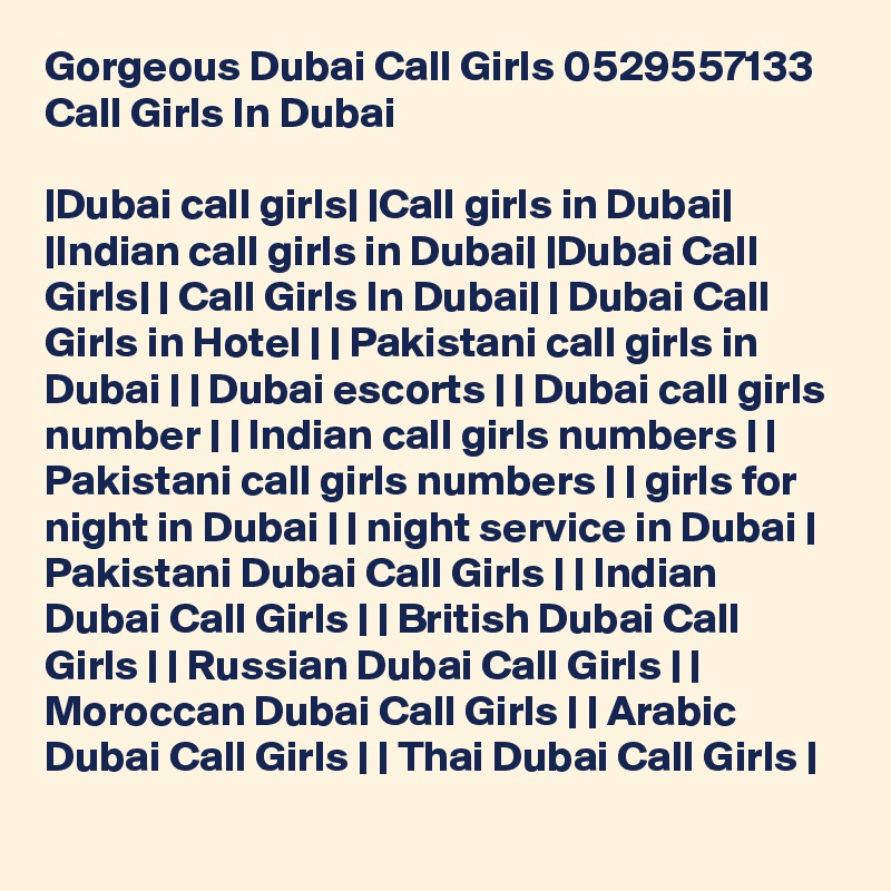 Gorgeous Dubai Call Girls 0529557133 Call Girls In Dubai

|Dubai call girls| |Call girls in Dubai| |Indian call girls in Dubai| |Dubai Call Girls| | Call Girls In Dubai| | Dubai Call Girls in Hotel | | Pakistani call girls in Dubai | | Dubai escorts | | Dubai call girls number | | Indian call girls numbers | | Pakistani call girls numbers | | girls for night in Dubai | | night service in Dubai | Pakistani Dubai Call Girls | | Indian Dubai Call Girls | | British Dubai Call Girls | | Russian Dubai Call Girls | | Moroccan Dubai Call Girls | | Arabic Dubai Call Girls | | Thai Dubai Call Girls | 