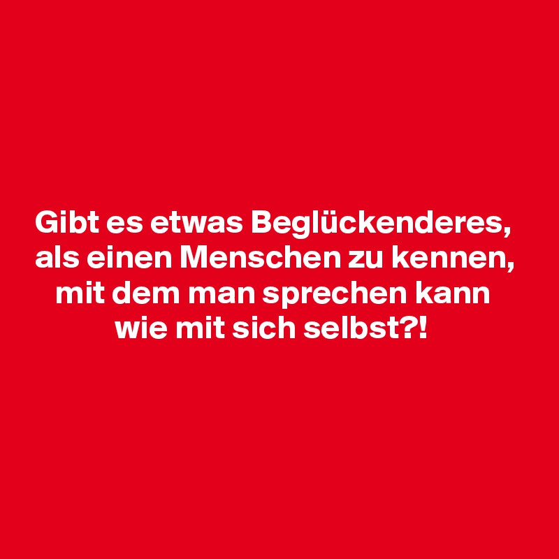 




 Gibt es etwas Beglückenderes,
 als einen Menschen zu kennen,
    mit dem man sprechen kann
             wie mit sich selbst?!




