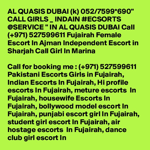 AL QUASIS DUBAI (k) 052/7599*690" CALL GIRLS _ INDAIN #ECSORTS @SERVICE " IN AL QUASIS DUBAI Call (+971) 527599611 Fujairah Female Escort In Ajman Independent Escort in Sharjah Call Girl In Marina

Call for booking me : (+971) 527599611 Pakistani Escorts Girls in Fujairah, Indian Escorts In Fujairah, Hi profile escorts In Fujairah, meture escorts  In Fujairah, housewife Escorts In Fujairah, bollywood model escort In Fujairah, punjabi escort girl In Fujairah, student girl escort In Fujairah, air hostage escorts  In Fujairah, dance club girl escort In 