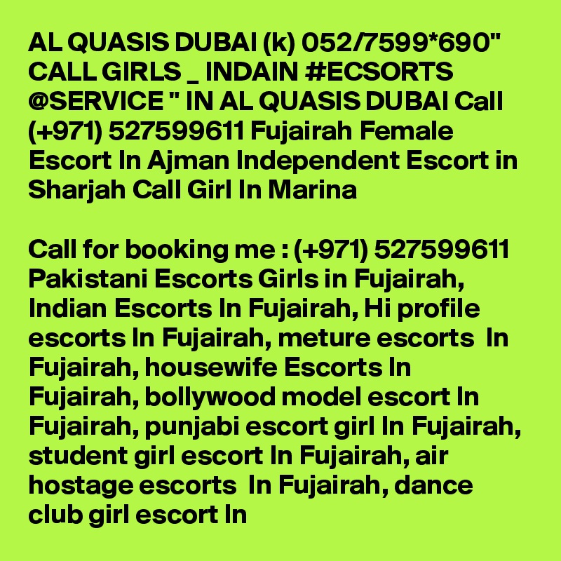 AL QUASIS DUBAI (k) 052/7599*690" CALL GIRLS _ INDAIN #ECSORTS @SERVICE " IN AL QUASIS DUBAI Call (+971) 527599611 Fujairah Female Escort In Ajman Independent Escort in Sharjah Call Girl In Marina

Call for booking me : (+971) 527599611 Pakistani Escorts Girls in Fujairah, Indian Escorts In Fujairah, Hi profile escorts In Fujairah, meture escorts  In Fujairah, housewife Escorts In Fujairah, bollywood model escort In Fujairah, punjabi escort girl In Fujairah, student girl escort In Fujairah, air hostage escorts  In Fujairah, dance club girl escort In 