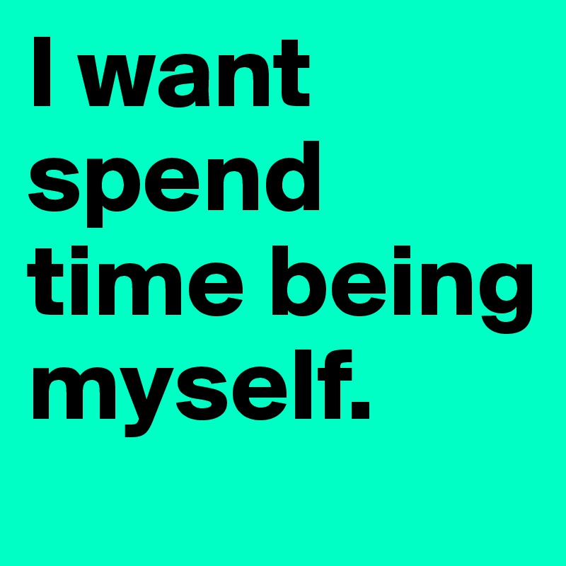 I want spend time being myself.