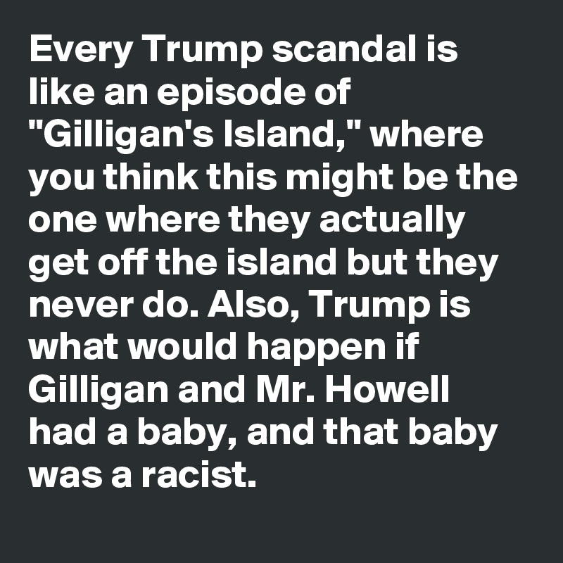 Every Trump scandal is like an episode of "Gilligan's Island," where you think this might be the one where they actually get off the island but they never do. Also, Trump is what would happen if Gilligan and Mr. Howell had a baby, and that baby was a racist.
